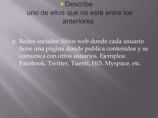  Redes sociales: Sitios web donde cada usuario
tiene una página donde publica contenidos y se
comunica con otros usuarios. Ejemplos:
Facebook, Twitter, Tuenti, Hi5, Myspace, etc.
 
