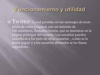  Twitter: La red permite enviar mensajes de texto
plano de corta longitud, con un máximo de
140 caracteres, llamados tweets, que se muestran en la
página principal del usuario. Los usuarios pueden
suscribirse a los tuits de otros usuarios , a esto se le
llama seguir y a los usuarios abonados se les llama
seguidores .
 