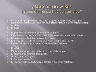  Un wiki es una aplicación web cuyas páginas pueden ser editadas por
múltiples usuarios.. Los wikis son muy útiles para fines de coordinación de
equipo.
 El blog:
 Es personal, aparentemente menos colaborativo.
 Presenta un “modo discusión” monólogo con comentarios de la audiencia.
 Es cronológico: lo último aparece lo primero.
 Es inmediato: escrito en el momento/escrito sobre el momento.
 Los enlaces sirven para conectar con el exterior del blog.
El wiki:
 Puede ser personal pero está abierto a la colaboración.
 El propósito es crear un documento.
 Se estructura en páginas.
 El “modo discusión”.
 El texto es examinado, revisado, cambia y puede ser cambiado.
 