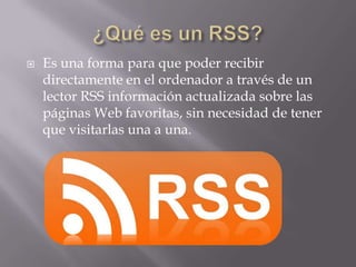 

Es una forma para que poder recibir
directamente en el ordenador a través de un
lector RSS información actualizada sobre las
páginas Web favoritas, sin necesidad de tener
que visitarlas una a una.

 
