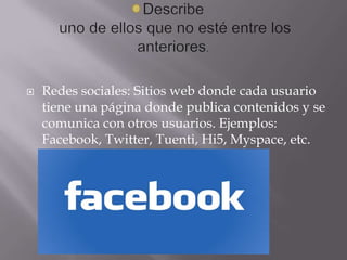 

Redes sociales: Sitios web donde cada usuario
tiene una página donde publica contenidos y se
comunica con otros usuarios. Ejemplos:
Facebook, Twitter, Tuenti, Hi5, Myspace, etc.

 