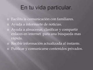 






Facilita la comunicación con familiares.
Ayuda a informarte de noticias.
Ayuda a almacenar, clasificar y compartir
enlaces en internet para una búsqueda mas
rápida.
Recibir información actualizada al instante.
Publicar y comunicarse contenidos privados.

 
