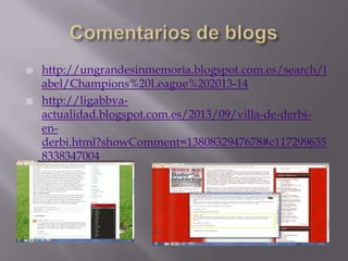 



http://ungrandesinmemoria.blogspot.com.es/search/l
abel/Champions%20League%202013-14
http://ligabbvaactualidad.blogspot.com.es/2013/09/villa-de-derbienderbi.html?showComment=1380832947678#c117299635
8338347004

 
