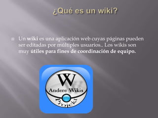 

Un wiki es una aplicación web cuyas páginas pueden
ser editadas por múltiples usuarios.. Los wikis son
muy útiles para fines de coordinación de equipo.

 