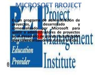 Es un programa de administración de
proyectos,
desarrollado
y
comercializado por Microsoft para
asistir a administradores de proyectos
en el desarrollo de planes; la aplicación
crea calendarización de rutas y criticas.

 