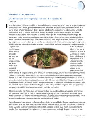El amor en los tiempos de cólera

Para María por supuesto
En adelanto van estos lugares ya tienen su diosa coronada
CAPITULO I

E

ra un día de pentecostés cuando el doctor Juvenal Urbino muy temprano entro al cuarto de un gran amigo, don
Jeremiah de Saint – Amour, que había tomado la mas lamentable de las decisiones, se había encerrado en su
cuarto con un sahumerio de cianuro de oro quien al lado de su fiel amigo el perro, debieron tener un lento
fallecimiento. El doctor Juvenal al presenciar aquello, ordeno que no se le realizara ninguna autopsia al
comisario ni al estudiante auxiliar que fue su alumno, puesto que don Jeremiah era uno de los amigos del
doctor, y se reunían cada noche para jugar una partida de ajedrez. El comisario encontró un sobre dirigido al
doctor Juvenal, el cual al ser leído por el doctor encontró unos once pliegos de petición y revelación apenas
leyó las primeras partes y ordeno que se le entierrase a don jeremiah de la manera mas digna y lo mas pronto
posible evadiendo todos los tramites burocráticos. También indicó al comisario que dijese a la opinión pública y
a la prensa que
había muerto por
muerte natural.
El doctor era una de
las pocas veces
que había de faltar a
la misa de
pentecostés, pero lo
que tenía que
hacer valía la pena, al
leer las
revelaciones de su
amigo Jeremiah,
el doctor ordenó a
uno de sus
sirvientes que le
llevara en su
coche a una de las
zonas de la
ciudad, la mas
marginada. Al ir
por aquellas zonas,
con un carruaje de la época colonial, bien conservada con todos los lujos, algunas pandillas de grupos juveniles
estaban tras el carruaje, pero el cochero con el látigo del los caballos los espantaba. Al llegar a la dirección
indicada en el sobre el doctor Jeremiah se encontró con una mujer vestida de luto y con una rosa; el doctor se
sorprendió muchísimo al saber que aquella persona había sido la amada del don Jeremiah, y mas aún cuando
esa persona supo de la muerte del mismo. La mujer le explicó por qué Jeremiah había decidido quitarse la vida,
don Jeremiah era una persona bastante culta y por lo tanto sabia y cuando el era joven decía que “yo nunca
seré viejo” solo era interpretar estas palabras para entender su cometido.
El Doctor Juvenal se marcho de aquel barrio desconcertado por aquellas palabras y mas aún al observar esa
otra parte de la ciudad que no conocía, considerándolo lugares precario e incivilizados. Cave señalar que el
Doctor Juvenal era una persona un tanto discriminadora, puesto que su clientela era gente de un estatus social
bastante elevado, de tal manera que ignoraba aquella parte de la ciudad.
Cuando llego a su hogar, un lugar bastante amplio con todas las comodidades y lujos se encontró con su esposa
doña Fermina Daza, con quien había pasado los mejores años de su vida y con quien tenía un hijo y una hija. El
doctor Juvenal al encontrarse con su esposa le conto lo sucedido, pero no causo mucha impresión en doña
Fermina Daza puesto que no lo conocía en persona solo sabia que era un lisiado de guerra y que era un gran
2
El amor en los tiempos de cólera

 