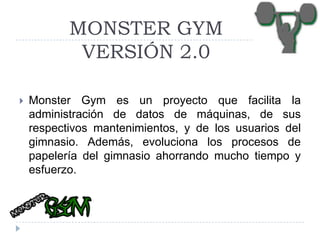 MONSTER GYM
VERSIÓN 2.0


Monster Gym es un proyecto que facilita la
administración de datos de máquinas, de sus
respectivos mantenimientos, y de los usuarios del
gimnasio. Además, evoluciona los procesos de
papelería del gimnasio ahorrando mucho tiempo y
esfuerzo.

 