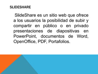SLIDESHARE
SlideShare es un sitio web que ofrece
a los usuarios la posibilidad de subir y
compartir en público o en privado
presentaciones de diapositivas en
PowerPoint, documentos de Word,
OpenOffice, PDF, Portafolios.
