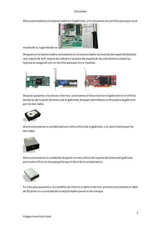 Simulador
2
VargasriveralucioJosé
Ahoraacomodamosla tarjetamadre enel gabinete,yle colocamoslostornillosparaque nose
muebade su lugardonde va.
Despuesenlatarjetamadre conectamosenla tarjetamadre las tarjetasde expansión(tarjeta
red,trajetade wifi,tarjetade video) enlasbaiasde expansiónde colorblancoytodoslas
tarjetasse asegurancon un tornilloparaque nose mueban.
Despuespasamosalosdiscosinternos:conectamosel discoduroenel gabinete enel orificio
donde ba de la parte delanterade el gabinete,despuesatornillamosel discoduroal gabinete
por losdos lados.
Ahoraconectamosla unidadopticaenotro orificiode el gabinete,ylo atornillamosporlos
dos lados.
Ahoraconectamosla unidadde disquete enotrooificiode laparte delanteradel gabinete
peroeste orificioesmaspequeñoque el de el de launidadoptica.
En este paso pasamosa loscamblesde interiorocablesinternos,primeroconectamosel cable
de 20 pinesensuentradade la tarjetamadre para k le de energia.
 