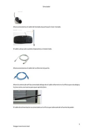 Simulador
5
VargasriveralucioJosé
Ahoraconectamosel cable del tecladoal puertops/2.Coor morado.
El cable usbya sale cuandoempezamosainstalartodo.
Ahoraconectamosel cable de la ethernetal puerto.
Ahorala antenade wifi ba conectada debajode el cable ethernetenel orificioque estaabajoy
lojiras comouna tuerca para querapriete bien.
El cable de alimentacionvaconectadoael orificioque sobresalede lafuente de poder.
 