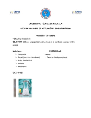 UNIVERSIDAD TÉCNICA DE MACHALA
SISTEMA NACIONAL DE NIVELACIÓN Y ADMISIÓN (SNNA)

Practica de laboratorio
TEMA:Papel reciclado
OBJETIVO: Obtener un papel con aroma (hoja de la planta de naranja, limón o
rosas)

Materiales:

SUSTANCIAS:

 Licuadora

- Agua

 Papel (blanco o de colores)

- Extracto de alguna planta.

 Malla de alambre
 Franela
 Recipiente

GRÁFICOS:

 