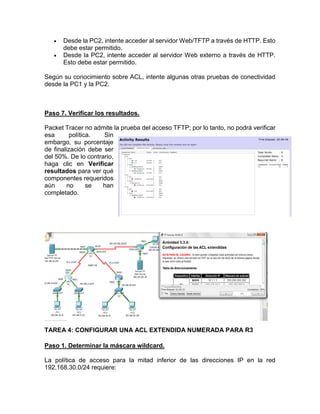  Desde la PC2, intente acceder al servidor Web/TFTP a través de HTTP. Esto
debe estar permitido.
 Desde la PC2, intente acceder al servidor Web externo a través de HTTP.
Esto debe estar permitido.
Según su conocimiento sobre ACL, intente algunas otras pruebas de conectividad
desde la PC1 y la PC2.
Paso 7. Verificar los resultados.
Packet Tracer no admite la prueba del acceso TFTP; por lo tanto, no podrá verificar
esa política. Sin
embargo, su porcentaje
de finalización debe ser
del 50%. De lo contrario,
haga clic en Verificar
resultados para ver qué
componentes requeridos
aún no se han
completado.
TAREA 4: CONFIGURAR UNA ACL EXTENDIDA NUMERADA PARA R3
Paso 1. Determinar la máscara wildcard.
La política de acceso para la mitad inferior de las direcciones IP en la red
192.168.30.0/24 requiere:
 