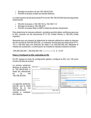  Denegar el acceso a la red 192.168.20.0/24
 Permitir el acceso a todos los demás destinos.
La mitad superior de las direcciones IP en la red 192.168.30.0/24 tiene las siguientes
restricciones:
 Permitir el acceso a 192.168.10.0 y 192.168.11.0
 Denegar el acceso a 192.168.20.0
 Permitir el acceso Web e ICMP a todas las demás ubicaciones.
Para determinar la máscara wildcard, considere qué bits deben verificarse para que
la ACL coincida con las direcciones IP 0–127 (mitad inferior) o 128–255 (mitad
superior).
Recuerde que una manera de determinar la máscara wildcard es restar la máscara
de red normal de 255.255.255.255. La máscara normal para las direcciones IP 0–
127 y 128–255 para una dirección de clase C es 255.255.255.128. Mediante el
método de sustracción, a continuación se muestra la máscara wildcard correcta:
255.255.255.255 – 255.255.255.128 ------------------ 0. 0. 0.127
Paso 2. Configurar la ACL extendida en R3.
En R3, ingrese al modo de configuración global y configure la ACL con 130 como
número de lista de acceso.
La primera sentencia
bloquea el acceso de
la 192.168.30.0/24 a
todas las direcciones
en la red
192.168.30.0/24.
La segunda sentencia
permite que la mitad
inferior de la red
192.168.30.0/24
acceda a cualquier
otro destino.
 
