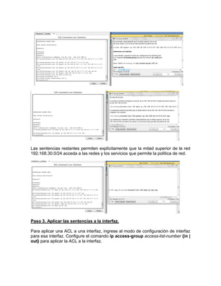 Las sentencias restantes permiten explícitamente que la mitad superior de la red
192.168.30.0/24 acceda a las redes y los servicios que permite la política de red.
Paso 3. Aplicar las sentencias a la interfaz.
Para aplicar una ACL a una interfaz, ingrese al modo de configuración de interfaz
para esa interfaz. Configure el comando ip access-group access-list-number {in |
out} para aplicar la ACL a la interfaz.
 
