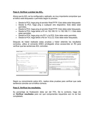 Paso 4. Verificar y probar las ACL.
Ahora que la ACL se ha configurado y aplicado, es muy importante comprobar que
el tráfico esté bloqueado o permitido según lo previsto.
 Desde la PC3, haga ping al servidor Web/TFTP. Esto debe estar bloqueado.
 Desde la PC3, haga ping a cualquier otro dispositivo. Esto debe estar
permitido.
 Desde la PC4, haga ping al servidor Web/TFTP. Esto debe estar bloqueado.
 Desde la PC4, haga telnet a R1 en 192.168.10.1 ó 192.168.11.1. Esto debe
estar permitido.
 Desde la PC4, haga ping a la PC1 y la PC2. Esto debe estar permitido.
 Desde la PC4, haga telnet a R2 en 10.2.2.2. Esto debe estar bloqueado.
Después de haber realizado estas pruebas y haber obtenido los resultados
correctos, utilice el comando EXEC privilegiado show access-lists en R3 para
verificar que las sentencias ACL coincidan.
Según su conocimiento sobre ACL, realice otras pruebas para verificar que cada
sentencia coincida con el tráfico correcto.
Paso 5. Verificar los resultados.
Su porcentaje de finalización debe ser del 75%. De lo contrario, haga clic
en Verificar resultados para ver qué componentes requeridos aún no se han
completado.
 