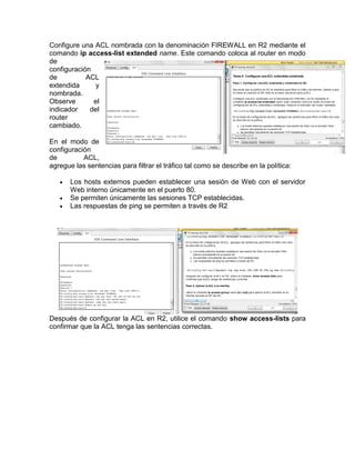 Configure una ACL nombrada con la denominación FIREWALL en R2 mediante el
comando ip access-list extended name. Este comando coloca al router en modo
de
configuración
de ACL
extendida y
nombrada.
Observe el
indicador del
router
cambiado.
En el modo de
configuración
de ACL,
agregue las sentencias para filtrar el tráfico tal como se describe en la política:
 Los hosts externos pueden establecer una sesión de Web con el servidor
Web interno únicamente en el puerto 80.
 Se permiten únicamente las sesiones TCP establecidas.
 Las respuestas de ping se permiten a través de R2
Después de configurar la ACL en R2, utilice el comando show access-lists para
confirmar que la ACL tenga las sentencias correctas.
 