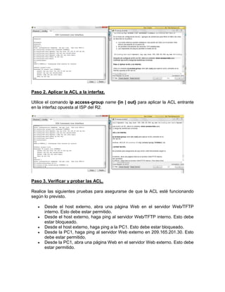 Paso 2. Aplicar la ACL a la interfaz.
Utilice el comando ip access-group name {in | out} para aplicar la ACL entrante
en la interfaz opuesta al ISP del R2.
Paso 3. Verificar y probar las ACL.
Realice las siguientes pruebas para asegurarse de que la ACL esté funcionando
según lo previsto.
 Desde el host externo, abra una página Web en el servidor Web/TFTP
interno. Esto debe estar permitido.
 Desde el host externo, haga ping al servidor Web/TFTP interno. Esto debe
estar bloqueado.
 Desde el host externo, haga ping a la PC1. Esto debe estar bloqueado.
 Desde la PC1, haga ping al servidor Web externo en 209.165.201.30. Esto
debe estar permitido.
 Desde la PC1, abra una página Web en el servidor Web externo. Esto debe
estar permitido.
 