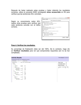 Después de haber realizado estas pruebas y haber obtenido los resultados
correctos, utilice el comando EXEC privilegiado show access-lists en R2 para
verificar que las sentencias ACL coincidan.
Según su conocimiento sobre ACL,
realice otras pruebas para verificar que
cada sentencia coincida con el tráfico
correcto.
Paso 4. Verificar los resultados.
Su porcentaje de finalización debe ser del 100%. De lo contrario, haga clic
en Verificar resultados para ver qué componentes requeridos aún no se han
completado.
 
