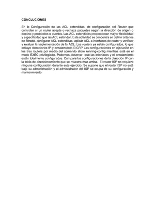 CONCLUCIONES
En la Configuración de las ACL extendidas, de configuración del Router que
controlan si un router acepta o rechaza paquetes según la dirección de origen o
destino y protocolos o puertos. Las ACL extendidas proporcionan mayor flexibilidad
y especificidad que las ACL estándar. Esta actividad se concentra en definir criterios
de filtrado, configurar ACL extendidas, aplicar ACL a interfaces de router y verificar
y evaluar la implementación de la ACL. Los routers ya están configurados, lo que
incluye direcciones IP y enrutamiento EIGRP Las configuraciones en ejecución en
los tres routers por medio del comando show running-config mientras está en el
modo EXEC privilegiado. Podemos observar que las interfaces y el enrutamiento
están totalmente configurados. Compare las configuraciones de la dirección IP con
la tabla de direccionamiento que se muestra más arriba. El router ISP no requiere
ninguna configuración durante este ejercicio. Se supone que el router ISP no está
bajo su administración y el administrador del ISP se ocupa de su configuración y
mantenimiento.
 