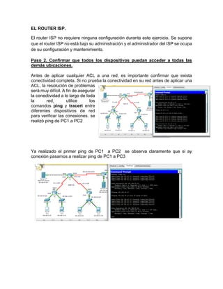 EL ROUTER ISP.
El router ISP no requiere ninguna configuración durante este ejercicio. Se supone
que el router ISP no está bajo su administración y el administrador del ISP se ocupa
de su configuración y mantenimiento.
Paso 2. Confirmar que todos los dispositivos puedan acceder a todas las
demás ubicaciones.
Antes de aplicar cualquier ACL a una red, es importante confirmar que exista
conectividad completa. Si no prueba la conectividad en su red antes de aplicar una
ACL, la resolución de problemas
será muy difícil. A fin de asegurar
la conectividad a lo largo de toda
la red, utilice los
comandos ping y tracert entre
diferentes dispositivos de red
para verificar las conexiones. se
realizó ping de PC1 a PC2
Ya realizado el primer ping de PC1 a PC2 se observa claramente que si ay
conexión pasamos a realizar ping de PC1 a PC3
 