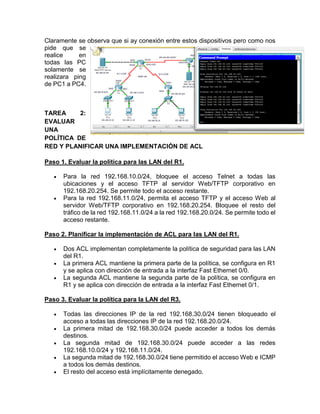 Claramente se observa que si ay conexión entre estos dispositivos pero como nos
pide que se
realice en
todas las PC
solamente se
realizara ping
de PC1 a PC4.
TAREA 2:
EVALUAR
UNA
POLÍTICA DE
RED Y PLANIFICAR UNA IMPLEMENTACIÓN DE ACL
Paso 1. Evaluar la política para las LAN del R1.
 Para la red 192.168.10.0/24, bloquee el acceso Telnet a todas las
ubicaciones y el acceso TFTP al servidor Web/TFTP corporativo en
192.168.20.254. Se permite todo el acceso restante.
 Para la red 192.168.11.0/24, permita el acceso TFTP y el acceso Web al
servidor Web/TFTP corporativo en 192.168.20.254. Bloquee el resto del
tráfico de la red 192.168.11.0/24 a la red 192.168.20.0/24. Se permite todo el
acceso restante.
Paso 2. Planificar la implementación de ACL para las LAN del R1.
 Dos ACL implementan completamente la política de seguridad para las LAN
del R1.
 La primera ACL mantiene la primera parte de la política, se configura en R1
y se aplica con dirección de entrada a la interfaz Fast Ethernet 0/0.
 La segunda ACL mantiene la segunda parte de la política, se configura en
R1 y se aplica con dirección de entrada a la interfaz Fast Ethernet 0/1.
Paso 3. Evaluar la política para la LAN del R3.
 Todas las direcciones IP de la red 192.168.30.0/24 tienen bloqueado el
acceso a todas las direcciones IP de la red 192.168.20.0/24.
 La primera mitad de 192.168.30.0/24 puede acceder a todos los demás
destinos.
 La segunda mitad de 192.168.30.0/24 puede acceder a las redes
192.168.10.0/24 y 192.168.11.0/24.
 La segunda mitad de 192.168.30.0/24 tiene permitido el acceso Web e ICMP
a todos los demás destinos.
 El resto del acceso está implícitamente denegado.
 