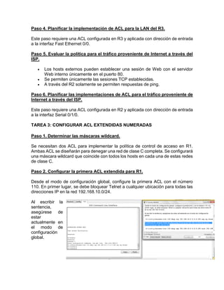 Paso 4. Planificar la implementación de ACL para la LAN del R3.
Este paso requiere una ACL configurada en R3 y aplicada con dirección de entrada
a la interfaz Fast Ethernet 0/0.
Paso 5. Evaluar la política para el tráfico proveniente de Internet a través del
ISP.
 Los hosts externos pueden establecer una sesión de Web con el servidor
Web interno únicamente en el puerto 80.
 Se permiten únicamente las sesiones TCP establecidas.
 A través del R2 solamente se permiten respuestas de ping.
Paso 6. Planificar las implementaciones de ACL para el tráfico proveniente de
Internet a través del ISP.
Este paso requiere una ACL configurada en R2 y aplicada con dirección de entrada
a la interfaz Serial 0/1/0.
TAREA 3: CONFIGURAR ACL EXTENDIDAS NUMERADAS
Paso 1. Determinar las máscaras wildcard.
Se necesitan dos ACL para implementar la política de control de acceso en R1.
Ambas ACL se diseñarán para denegar una red de clase C completa. Se configurará
una máscara wildcard que coincide con todos los hosts en cada una de estas redes
de clase C.
Paso 2. Configurar la primera ACL extendida para R1.
Desde el modo de configuración global, configure la primera ACL con el número
110. En primer lugar, se debe bloquear Telnet a cualquier ubicación para todas las
direcciones IP en la red 192.168.10.0/24.
Al escribir la
sentencia,
asegúrese de
estar
actualmente en
el modo de
configuración
global.
 