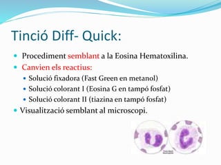 Tinció Diff- Quick:
 Procediment semblant a la Eosina Hematoxilina.
 Canvien els reactius:
 Solució fixadora (Fast Green en metanol)
 Solució colorant I (Eosina G en tampó fosfat)
 Solució colorant II (tiazina en tampó fosfat)
 Visualització semblant al microscopi.
 
