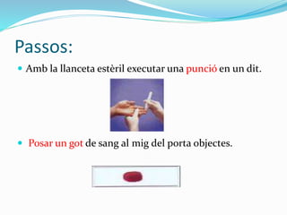 Passos:
 Amb la llanceta estèril executar una punció en un dit.
 Posar un got de sang al mig del porta objectes.
 