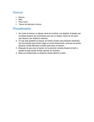 Material.
 Bazuca.
 Balín.
 Flexo metro .
 Sensor de velocidad y tiempo.
Procedimiento.
1. Se monta la bazuca en alguna mesa de pruebas y se ajustara al ángulo que
se desee disparar (se recomienda que sea un ángulo menor de 45° para
que alcance una distancia máxima).
2. Ya que este ajustado la bazuca se inserta el balín para después dispararla.
(se recomienda que primero haga un primer lanzamiento para que se pueda
observar donde aterrizara el balín para poner el sensor).
3. Después de que puso el sensor en la posición correcta dispare el balín y
señale la parte donde el balín aterriza en el sensor.
4. Mida con el flexometro la distancia donde aterrizo el balín.
 