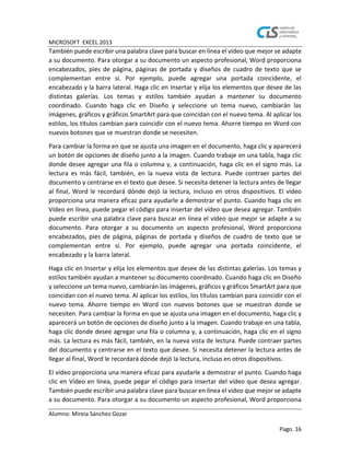 MICROSOFT EXCEL 2013
Alumno: Mireia Sánchez Gozar
Pago. 16
También puede escribir una palabra clave para buscar en línea el vídeo que mejor se adapte
a su documento. Para otorgar a su documento un aspecto profesional, Word proporciona
encabezados, pies de página, páginas de portada y diseños de cuadro de texto que se
complementan entre sí. Por ejemplo, puede agregar una portada coincidente, el
encabezado y la barra lateral. Haga clic en Insertar y elija los elementos que desee de las
distintas galerías. Los temas y estilos también ayudan a mantener su documento
coordinado. Cuando haga clic en Diseño y seleccione un tema nuevo, cambiarán las
imágenes, gráficos y gráficos SmartArt para que coincidan con el nuevo tema. Al aplicar los
estilos, los títulos cambian para coincidir con el nuevo tema. Ahorre tiempo en Word con
nuevos botones que se muestran donde se necesiten.
Para cambiar la forma en que se ajusta una imagen en el documento, haga clic y aparecerá
un botón de opciones de diseño junto a la imagen. Cuando trabaje en una tabla, haga clic
donde desee agregar una fila o columna y, a continuación, haga clic en el signo más. La
lectura es más fácil, también, en la nueva vista de lectura. Puede contraer partes del
documento y centrarse en el texto que desee. Si necesita detener la lectura antes de llegar
al final, Word le recordará dónde dejó la lectura, incluso en otros dispositivos. El vídeo
proporciona una manera eficaz para ayudarle a demostrar el punto. Cuando haga clic en
Vídeo en línea, puede pegar el código para insertar del vídeo que desea agregar. También
puede escribir una palabra clave para buscar en línea el vídeo que mejor se adapte a su
documento. Para otorgar a su documento un aspecto profesional, Word proporciona
encabezados, pies de página, páginas de portada y diseños de cuadro de texto que se
complementan entre sí. Por ejemplo, puede agregar una portada coincidente, el
encabezado y la barra lateral.
Haga clic en Insertar y elija los elementos que desee de las distintas galerías. Los temas y
estilos también ayudan a mantener su documento coordinado. Cuando haga clic en Diseño
y seleccione un tema nuevo, cambiarán las imágenes, gráficos y gráficos SmartArt para que
coincidan con el nuevo tema. Al aplicar los estilos, los títulos cambian para coincidir con el
nuevo tema. Ahorre tiempo en Word con nuevos botones que se muestran donde se
necesiten. Para cambiar la forma en que se ajusta una imagen en el documento, haga clic y
aparecerá un botón de opciones de diseño junto a la imagen. Cuando trabaje en una tabla,
haga clic donde desee agregar una fila o columna y, a continuación, haga clic en el signo
más. La lectura es más fácil, también, en la nueva vista de lectura. Puede contraer partes
del documento y centrarse en el texto que desee. Si necesita detener la lectura antes de
llegar al final, Word le recordará dónde dejó la lectura, incluso en otros dispositivos.
El vídeo proporciona una manera eficaz para ayudarle a demostrar el punto. Cuando haga
clic en Vídeo en línea, puede pegar el código para insertar del vídeo que desea agregar.
También puede escribir una palabra clave para buscar en línea el vídeo que mejor se adapte
a su documento. Para otorgar a su documento un aspecto profesional, Word proporciona
 