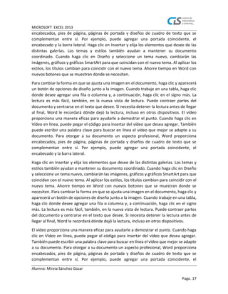MICROSOFT EXCEL 2013
Alumno: Mireia Sánchez Gozar
Pago. 17
encabezados, pies de página, páginas de portada y diseños de cuadro de texto que se
complementan entre sí. Por ejemplo, puede agregar una portada coincidente, el
encabezado y la barra lateral. Haga clic en Insertar y elija los elementos que desee de las
distintas galerías. Los temas y estilos también ayudan a mantener su documento
coordinado. Cuando haga clic en Diseño y seleccione un tema nuevo, cambiarán las
imágenes, gráficos y gráficos SmartArt para que coincidan con el nuevo tema. Al aplicar los
estilos, los títulos cambian para coincidir con el nuevo tema. Ahorre tiempo en Word con
nuevos botones que se muestran donde se necesiten.
Para cambiar la forma en que se ajusta una imagen en el documento, haga clic y aparecerá
un botón de opciones de diseño junto a la imagen. Cuando trabaje en una tabla, haga clic
donde desee agregar una fila o columna y, a continuación, haga clic en el signo más. La
lectura es más fácil, también, en la nueva vista de lectura. Puede contraer partes del
documento y centrarse en el texto que desee. Si necesita detener la lectura antes de llegar
al final, Word le recordará dónde dejó la lectura, incluso en otros dispositivos. El vídeo
proporciona una manera eficaz para ayudarle a demostrar el punto. Cuando haga clic en
Vídeo en línea, puede pegar el código para insertar del vídeo que desea agregar. También
puede escribir una palabra clave para buscar en línea el vídeo que mejor se adapte a su
documento. Para otorgar a su documento un aspecto profesional, Word proporciona
encabezados, pies de página, páginas de portada y diseños de cuadro de texto que se
complementan entre sí. Por ejemplo, puede agregar una portada coincidente, el
encabezado y la barra lateral.
Haga clic en Insertar y elija los elementos que desee de las distintas galerías. Los temas y
estilos también ayudan a mantener su documento coordinado. Cuando haga clic en Diseño
y seleccione un tema nuevo, cambiarán las imágenes, gráficos y gráficos SmartArt para que
coincidan con el nuevo tema. Al aplicar los estilos, los títulos cambian para coincidir con el
nuevo tema. Ahorre tiempo en Word con nuevos botones que se muestran donde se
necesiten. Para cambiar la forma en que se ajusta una imagen en el documento, haga clic y
aparecerá un botón de opciones de diseño junto a la imagen. Cuando trabaje en una tabla,
haga clic donde desee agregar una fila o columna y, a continuación, haga clic en el signo
más. La lectura es más fácil, también, en la nueva vista de lectura. Puede contraer partes
del documento y centrarse en el texto que desee. Si necesita detener la lectura antes de
llegar al final, Word le recordará dónde dejó la lectura, incluso en otros dispositivos.
El vídeo proporciona una manera eficaz para ayudarle a demostrar el punto. Cuando haga
clic en Vídeo en línea, puede pegar el código para insertar del vídeo que desea agregar.
También puede escribir una palabra clave para buscar en línea el vídeo que mejor se adapte
a su documento. Para otorgar a su documento un aspecto profesional, Word proporciona
encabezados, pies de página, páginas de portada y diseños de cuadro de texto que se
complementan entre sí. Por ejemplo, puede agregar una portada coincidente, el
 