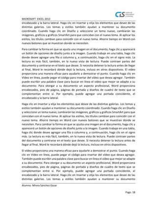 MICROSOFT EXCEL 2013
Alumno: Mireia Sánchez Gozar
Pago. 18
encabezado y la barra lateral. Haga clic en Insertar y elija los elementos que desee de las
distintas galerías. Los temas y estilos también ayudan a mantener su documento
coordinado. Cuando haga clic en Diseño y seleccione un tema nuevo, cambiarán las
imágenes, gráficos y gráficos SmartArt para que coincidan con el nuevo tema. Al aplicar los
estilos, los títulos cambian para coincidir con el nuevo tema. Ahorre tiempo en Word con
nuevos botones que se muestran donde se necesiten.
Para cambiar la forma en que se ajusta una imagen en el documento, haga clic y aparecerá
un botón de opciones de diseño junto a la imagen. Cuando trabaje en una tabla, haga clic
donde desee agregar una fila o columna y, a continuación, haga clic en el signo más. La
lectura es más fácil, también, en la nueva vista de lectura. Puede contraer partes del
documento y centrarse en el texto que desee. Si necesita detener la lectura antes de llegar
al final, Word le recordará dónde dejó la lectura, incluso en otros dispositivos. El vídeo
proporciona una manera eficaz para ayudarle a demostrar el punto. Cuando haga clic en
Vídeo en línea, puede pegar el código para insertar del vídeo que desea agregar. También
puede escribir una palabra clave para buscar en línea el vídeo que mejor se adapte a su
documento. Para otorgar a su documento un aspecto profesional, Word proporciona
encabezados, pies de página, páginas de portada y diseños de cuadro de texto que se
complementan entre sí. Por ejemplo, puede agregar una portada coincidente, el
encabezado y la barra lateral.
Haga clic en Insertar y elija los elementos que desee de las distintas galerías. Los temas y
estilos también ayudan a mantener su documento coordinado. Cuando haga clic en Diseño
y seleccione un tema nuevo, cambiarán las imágenes, gráficos y gráficos SmartArt para que
coincidan con el nuevo tema. Al aplicar los estilos, los títulos cambian para coincidir con el
nuevo tema. Ahorre tiempo en Word con nuevos botones que se muestran donde se
necesiten. Para cambiar la forma en que se ajusta una imagen en el documento, haga clic y
aparecerá un botón de opciones de diseño junto a la imagen. Cuando trabaje en una tabla,
haga clic donde desee agregar una fila o columna y, a continuación, haga clic en el signo
más. La lectura es más fácil, también, en la nueva vista de lectura. Puede contraer partes
del documento y centrarse en el texto que desee. Si necesita detener la lectura antes de
llegar al final, Word le recordará dónde dejó la lectura, incluso en otros dispositivos.
El vídeo proporciona una manera eficaz para ayudarle a demostrar el punto. Cuando haga
clic en Vídeo en línea, puede pegar el código para insertar del vídeo que desea agregar.
También puede escribir una palabra clave para buscar en línea el vídeo que mejor se adapte
a su documento. Para otorgar a su documento un aspecto profesional, Word proporciona
encabezados, pies de página, páginas de portada y diseños de cuadro de texto que se
complementan entre sí. Por ejemplo, puede agregar una portada coincidente, el
encabezado y la barra lateral. Haga clic en Insertar y elija los elementos que desee de las
distintas galerías. Los temas y estilos también ayudan a mantener su documento
 