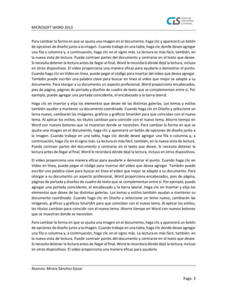 MICROSOFT WORD 2013
Alumno: Mireia Sánchez Gozar
Pago. 3
Para cambiar la forma en que se ajusta una imagen en el documento, haga clic y aparecerá un botón
de opciones de diseño junto a la imagen. Cuando trabaje en una tabla, haga clic donde desee agregar
una fila o columna y, a continuación, haga clic en el signo más. La lectura es más fácil, también, en
la nueva vista de lectura. Puede contraer partes del documento y centrarse en el texto que desee.
Si necesita detener la lectura antes de llegar al final, Word le recordará dónde dejó la lectura, incluso
en otros dispositivos. El vídeo proporciona una manera eficaz para ayudarle a demostrar el punto.
Cuando haga clic en Vídeo en línea, puede pegar el código para insertar del vídeo que desea agregar.
También puede escribir una palabra clave para buscar en línea el vídeo que mejor se adapte a su
documento. Para otorgar a su documento un aspecto profesional, Word proporciona encabezados,
pies de página, páginas de portada y diseños de cuadro de texto que se complementan entre sí. Por
ejemplo, puede agregar una portada coincidente, el encabezado y la barra lateral.
Haga clic en Insertar y elija los elementos que desee de las distintas galerías. Los temas y estilos
también ayudan a mantener su documento coordinado. Cuando haga clic en Diseño y seleccione un
tema nuevo, cambiarán las imágenes, gráficos y gráficos SmartArt para que coincidan con el nuevo
tema. Al aplicar los estilos, los títulos cambian para coincidir con el nuevo tema. Ahorre tiempo en
Word con nuevos botones que se muestran donde se necesiten. Para cambiar la forma en que se
ajusta una imagen en el documento, haga clic y aparecerá un botón de opciones de diseño junto a
la imagen. Cuando trabaje en una tabla, haga clic donde desee agregar una fila o columna y, a
continuación, haga clic en el signo más. La lectura es más fácil, también, en la nueva vista de lectura.
Puede contraer partes del documento y centrarse en el texto que desee. Si necesita detener la
lectura antes de llegar al final, Word le recordará dónde dejó la lectura, incluso en otros dispositivos.
El vídeo proporciona una manera eficaz para ayudarle a demostrar el punto. Cuando haga clic en
Vídeo en línea, puede pegar el código para insertar del vídeo que desea agregar. También puede
escribir una palabra clave para buscar en línea el vídeo que mejor se adapte a su documento. Para
otorgar a su documento un aspecto profesional, Word proporciona encabezados, pies de página,
páginas de portada y diseños de cuadro de texto que se complementan entre sí. Por ejemplo, puede
agregar una portada coincidente, el encabezado y la barra lateral. Haga clic en Insertar y elija los
elementos que desee de las distintas galerías. Los temas y estilos también ayudan a mantener su
documento coordinado. Cuando haga clic en Diseño y seleccione un tema nuevo, cambiarán las
imágenes, gráficos y gráficos SmartArt para que coincidan con el nuevo tema. Al aplicar los estilos,
los títulos cambian para coincidir con el nuevo tema. Ahorre tiempo en Word con nuevos botones
que se muestran donde se necesiten.
Para cambiar la forma en que se ajusta una imagen en el documento, haga clic y aparecerá un botón
de opciones de diseño junto a la imagen. Cuando trabaje en una tabla, haga clic donde desee agregar
una fila o columna y, a continuación, haga clic en el signo más. La lectura es más fácil, también, en
la nueva vista de lectura. Puede contraer partes del documento y centrarse en el texto que desee.
Si necesita detener la lectura antes de llegar al final, Word le recordará dónde dejó la lectura, incluso
en otros dispositivos. El vídeo proporciona una manera eficaz para ayudarle
 