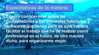 Expectativas de la materia
Espero conocer mas sobre las
computadoras y los diferentes funciones y
softwares que tienen para de esta manera
facilitar el trabajo que he de realizar como
profesional en el futuro, de otra manera
dicho, para organizarme mejor.
 