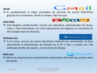 Gmail
 Es posiblemente el mejor proveedor de servicios de correo electrónico
gratuito en el momento. Gmail es simple y fácil de usar.
Zoho Mail
 Está dirigido a profesionales. Cuenta con calendario, administrador de tareas,
notas y chat instantáneo, así como aplicaciones de negocios se encuentra en
otro Google Apps for Business.
Outlook.com
 Es el nuevo, servicio de correo electrónico Hotmail.com reinventado. Se basa
desconectar la alimentación de Outlook en el PC y Mac, y cuenta con más
ordenada interfaz de usuario , sin anuncios de display.
Mail.com
 Ofrece la mayoría de las características importantes del email que podrías estar
pensando.
03/06/2015
CENTRO DE RECURSOS NATURALES,
INDUSTRIA Y BIODIVERSIDAD
15
 