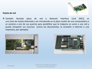 Tarjeta de red
 También llamada placa de red o Network Interface Card (NIC)) es
una clase de tarjeta destinada a ser introducida en la placa madre de una computadora o
se conecta a uno de sus puertos para posibilitar que la máquina se sume a una red y
pueda compartir sus recursos (como los documentos, la conexión a Internet o una
impresora, por ejemplo).
03/06/2015
CENTRO DE RECURSOS NATURALES,
INDUSTRIA Y BIODIVERSIDAD
6
 