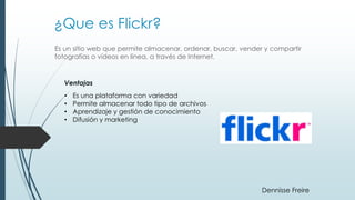 ¿Que es Flickr?
Es un sitio web que permite almacenar, ordenar, buscar, vender y compartir
fotografías o vídeos en línea, a través de Internet.
Ventajas
• Es una plataforma con variedad
• Permite almacenar todo tipo de archivos
• Aprendizaje y gestión de conocimiento
• Difusión y marketing
Dennisse Freire
 
