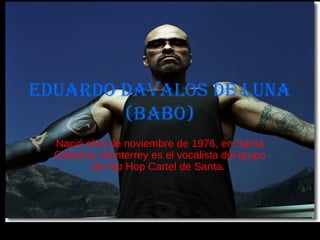 Eduardo Davalos de Luna
(Babo)
Eduardo davalos dE luna
(BaBo)
Nació el16 de noviembre de 1976, en Santa
Catarina, Monterrey es el vocalista del grupo
de Hip Hop Cartel de Santa.
 