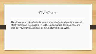 SlideShare
SlideShare es un sitio diseñado para el alojamiento de diapositivas con el
objetivo de subir y compartir en público o en privado presentaciones ya
sean de: Power Point, archivos en Pdf, documentos de Word.
 