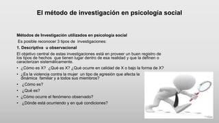 El método de investigación en psicología social
Métodos de Investigación utilizados en psicología social
Es posible reconocer 3 tipos de investigaciones:
1. Descriptiva u observacional
El objetivo central de estas investigaciones está en proveer un buen registro de
los tipos de hechos que tienen lugar dentro de esa realidad y que la definen o
caracterizan sistemáticamente.
• ¿Cómo es X? ¿Qué es X? ¿Qué ocurre en calidad de X o bajo la forma de X?
• ¿Es la violencia contra la mujer un tipo de agresión que afecta la
dinámica familiar y a todos sus miembros?
• ¿Cómo es?
• ¿Qué es?
• ¿Cómo ocurre el fenómeno observado?
• ¿Dónde está ocurriendo y en qué condiciones?
 