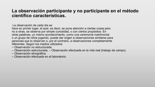 La observación participante y no participante en el método
científico características.
La observación de cada día se
hace en primer lugar, al azar, es decir, se pone atención a ciertas cosas pero
no a otras, se observa por simple curiosidad, o con ciertos propósitos. En
otras palabras, un mismo acontecimiento, como una ceremonia matrimonial
o un grupo de niños jugando, puede dar origen a observaciones similares para
personas que lo observan o, por el contrario, a observaciones completamente
diferentes. Según los medios utilizados:
– Observación no estructurada.
– Observación estructurada. – Observación efectuada en la vida real (trabajo de campo).
– Observación etnográfica.
– Observación efectuada en el laboratorio.
 