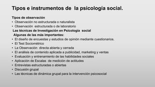 Tipos e instrumentos de la psicología social.
Tipos de observación
• Observación no estructurada o naturalista
• Observación estructurada o de laboratorio
Las técnicas de Investigación en Psicología social
Algunas de las más importantes:
• El diseño de encuestas y estudios de opinión mediante cuestionarios.
• El Test Sociométrico
• La Observación directa abierta y cerrada
• El análisis de contenido aplicada a publicidad, marketing y ventas
• Evaluación y entrenamiento de las habilidades sociales
• Aplicación de Escalas de medición de actitudes
• Entrevistas estructuradas o abiertas
• Discusión grupal
• Las técnicas de dinámica grupal para la intervención psicosocial
 
