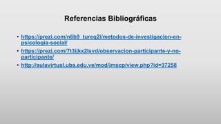 Referencias Bibliográficas
• https://prezi.com/n6b9_tureq2i/metodos-de-investigacion-en-
psicologia-social/
• https://prezi.com/7t3ijkx2lsvd/observacion-participante-y-no-
participante/
• http://aulavirtual.uba.edu.ve/mod/imscp/view.php?id=37258
 