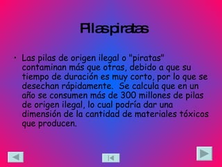 Pilas piratas Las pilas de origen ilegal o "piratas" contaminan más que otras, debido a que su tiempo de duración es muy corto, por lo que se desechan rápidamente.  Se calcula que en un año se consumen más de 300 millones de pilas de origen ilegal, lo cual podría dar una dimensión de la cantidad de materiales tóxicos que producen. 