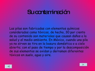Su contaminación Las pilas son fabricadas con elementos químicos considerados como tóxicos, de hecho, 30 por ciento de su contenido son materiales que causan daños a la salud y el medio ambiente. En México, cuando una pila ya no sirven se tira en la basura doméstica o a cielo abierto; con el paso de tiempo y por la descomposición de sus elementos se oxidan y derraman diferentes tóxicos en suelo, agua y aire.  