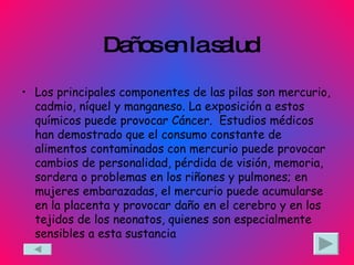 Daños en la salud Los principales componentes de las pilas son mercurio, cadmio, níquel y manganeso. La exposición a estos químicos puede provocar Cáncer.  Estudios médicos han demostrado que el consumo constante de alimentos contaminados con mercurio puede provocar cambios de personalidad, pérdida de visión, memoria, sordera o problemas en los riñones y pulmones; en mujeres embarazadas, el mercurio puede acumularse en la placenta y provocar daño en el cerebro y en los tejidos de los neonatos, quienes son especialmente sensibles a esta sustancia  