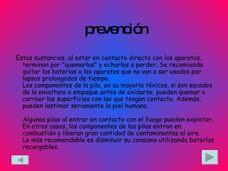 prevención Estas sustancias, al estar en contacto directo con los aparatos, terminan por "quemarlos" y echarlos a perder. Se recomienda quitar las baterías a los aparatos que no van a ser usados por lapsos prolongados de tiempo. Los componentes de la pila, en su mayoría tóxicos, si son sacados de la envoltura o empaque antes de oxidarse, pueden quemar o corroer las superficies con las que tengan contacto. Además, pueden lastimar seriamente la piel humana. Algunas pilas al entrar en contacto con el fuego pueden explotar. En otros casos, los componentes de las pilas entran en combustión y liberan gran cantidad de contaminantes al aire. Lo más recomendable es disminuir su consumo utilizando baterías recargables.  