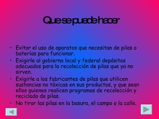 Que se puede hacer Evitar el uso de aparatos que necesitan de pilas o baterías para funcionar.  Exigirle al gobierno local y federal depósitos adecuados para la recolección de pilas que ya no sirven.  Exigirle a los fabricantes de pilas que utilicen sustancias no tóxicas en sus productos, y que sean ellos quienes realicen programas de recolección y reciclado de pilas. No tirar las pilas en la basura, el campo o la calle. 