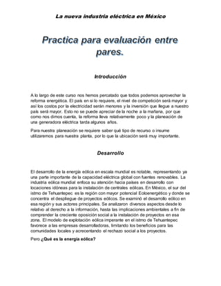 La nueva industria eléctrica en México
Introducción
A lo largo de este curso nos hemos percatado que todos podemos aprovechar la
reforma energética. El país en si lo requiere, el nivel de competición será mayor y
así los costos por la electricidad serán menores y la inversión que llegue a nuestro
país será mayor. Esto no se puede apreciar de la noche a la mañana, por que
como nos dimos cuenta, la reforma lleva relativamente poco y la planeación de
una generadora eléctrica tarda algunos años.
Para nuestra planeación se requiere saber qué tipo de recurso o insume
utilizaremos para nuestra planta, por lo que la ubicación será muy importante.
Desarrollo
El desarrollo de la energía eólica en escala mundial es notable, representando ya
una parte importante de la capacidad eléctrica global con fuentes renovables. La
industria eólica mundial enfoca su atención hacia países en desarrollo con
locaciones idóneas para la instalación de centrales eólicas. En México, el sur del
istmo de Tehuantepec es la región con mayor potencial Eoloenergético y donde se
concentra el despliegue de proyectos eólicos. Se examinó el desarrollo eólico en
esa región y sus actores principales. Se analizaron diversos aspectos desde lo
relativo al derecho a la información, hasta las implicaciones ambientales a fin de
comprender la creciente oposición social a la instalación de proyectos en esa
zona. El modelo de explotación eólica imperante en el istmo de Tehuantepec
favorece a las empresas desarrolladoras, limitando los beneficios para las
comunidades locales y acrecentando el rechazo social a los proyectos.
Pero ¿Qué es la energía eólica?
 