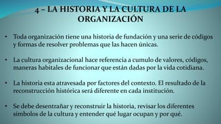 4 – LA HISTORIA Y LA CULTURA DE LA
ORGANIZACIÓN
• Toda organización tiene una historia de fundación y una serie de códigos
y formas de resolver problemas que las hacen únicas.
• La cultura organizacional hace referencia a cumulo de valores, códigos,
maneras habitales de funcionar que están dadas por la vida cotidiana.
• La historia esta atravesada por factores del contexto. El resultado de la
reconstrucción histórica será diferente en cada institución.
• Se debe desentrañar y reconstruir la historia, revisar los diferentes
símbolos de la cultura y entender qué lugar ocupan y por qué.
 